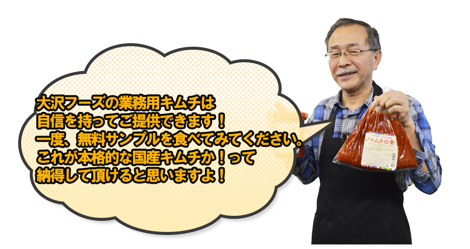 大沢フーズの業務用キムチは自信を持ってご提供できます！一度、無料サンプルを食べてみてください。これが本格的な国産キムチか！って納得して頂けると思いますよ！