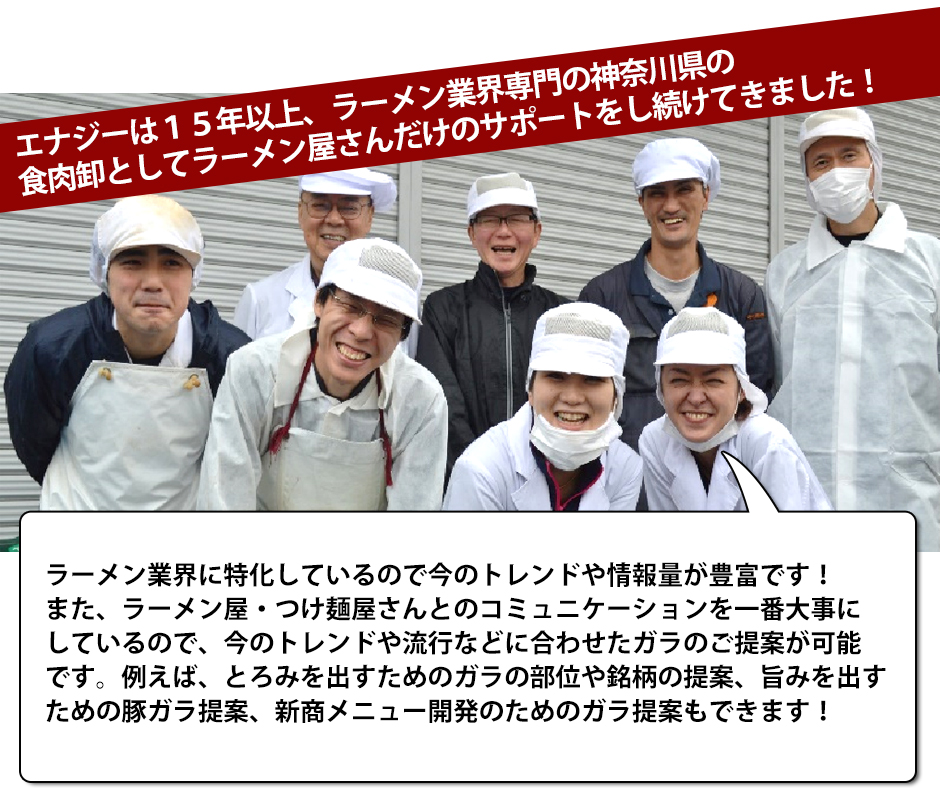 エナジーは１５年以上、ラーメン業界専門の神奈川県の食肉卸としてラーメン屋さんだけのサポートをし続けてきました！ラーメン業界に特化しているので今のトレンドや情報量が豊富です！また、ラーメン屋・つけ麺屋さんとのコミュニケーションを一番大事にしているので、今のトレンドや流行などに合わせたガラのご提案が可能です。例えば、とろみを出すためのガラの部位や銘柄の提案、旨みを出すための豚ガラ提案、新商メニュー開発のためのガラ提案もできます！